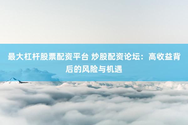 最大杠杆股票配资平台 炒股配资论坛：高收益背后的风险与机遇