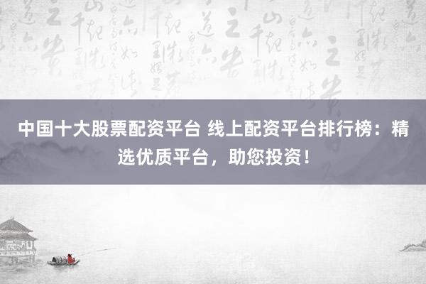 中国十大股票配资平台 线上配资平台排行榜：精选优质平台，助您投资！