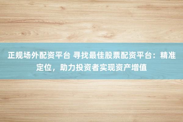 正规场外配资平台 寻找最佳股票配资平台：精准定位，助力投资者实现资产增值