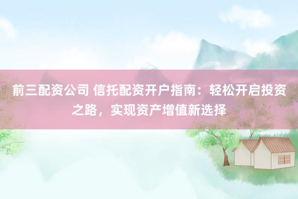 前三配资公司 信托配资开户指南：轻松开启投资之路，实现资产增值新选择
