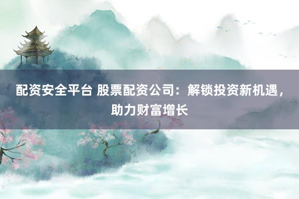 配资安全平台 股票配资公司：解锁投资新机遇，助力财富增长