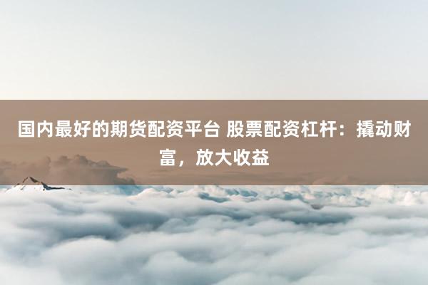 国内最好的期货配资平台 股票配资杠杆：撬动财富，放大收益