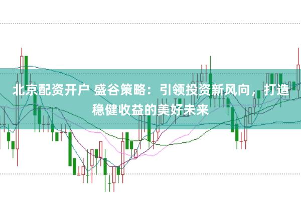 北京配资开户 盛谷策略：引领投资新风向，打造稳健收益的美好未来