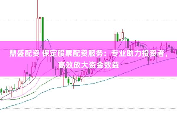 鼎盛配资 保定股票配资服务：专业助力投资者，高效放大资金效益