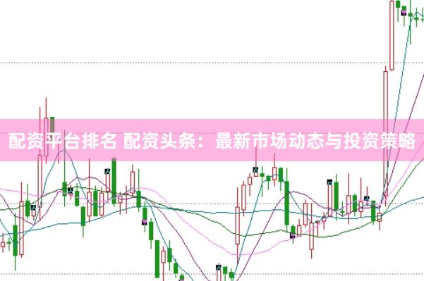 配资平台排名 配资头条：最新市场动态与投资策略