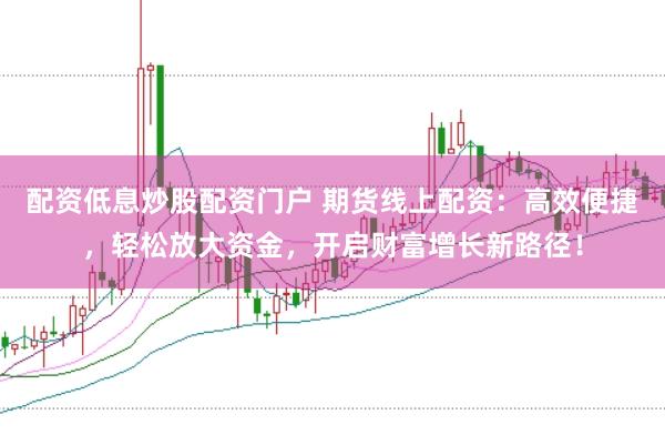 配资低息炒股配资门户 期货线上配资：高效便捷，轻松放大资金，开启财富增长新路径！