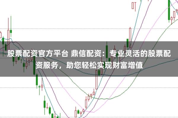 股票配资官方平台 鼎信配资：专业灵活的股票配资服务，助您轻松实现财富增值