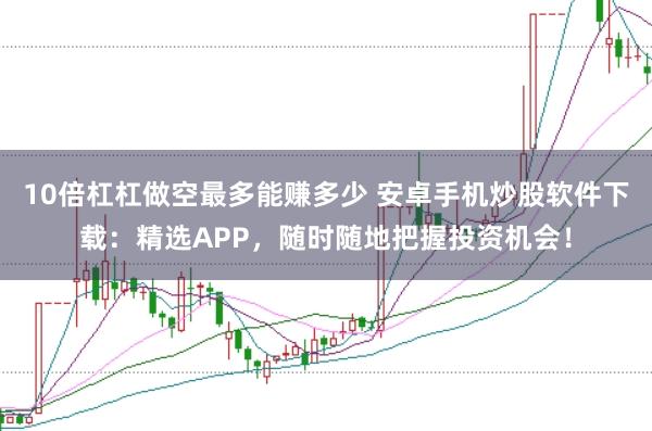 10倍杠杠做空最多能赚多少 安卓手机炒股软件下载：精选APP，随时随地把握投资机会！
