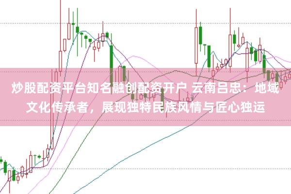 炒股配资平台知名融创配资开户 云南吕忠：地域文化传承者，展现独特民族风情与匠心独运