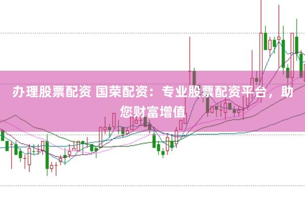 办理股票配资 国荣配资：专业股票配资平台，助您财富增值