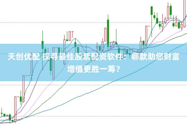 天创优配 探寻最佳股票配资软件：哪款助您财富增值更胜一筹？