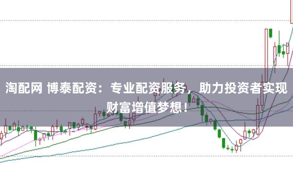 淘配网 博泰配资：专业配资服务，助力投资者实现财富增值梦想！