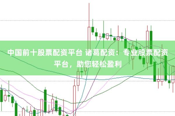 中国前十股票配资平台 诸葛配资：专业股票配资平台，助您轻松盈利