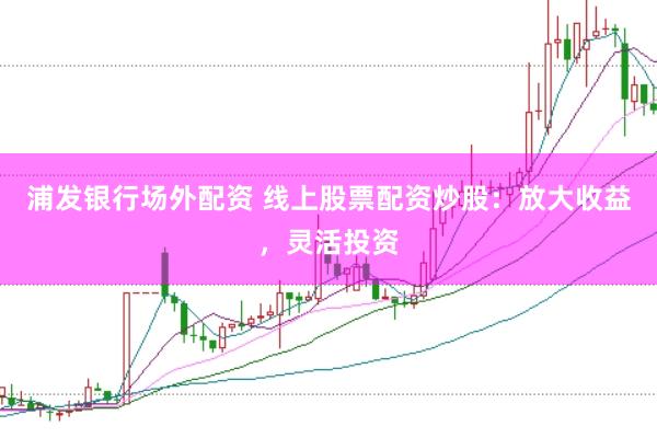 浦发银行场外配资 线上股票配资炒股：放大收益，灵活投资