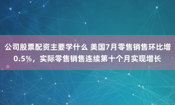 公司股票配资主要学什么 美国7月零售销售环比增0.5%，实际零售销售连续第十个月实现增长