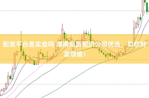 配资平台是实盘吗 湖南期货配资公司优选，助您财富增值！