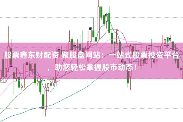 股票鑫东财配资 聚股盘网站：一站式股票投资平台，助您轻松掌握股市动态！
