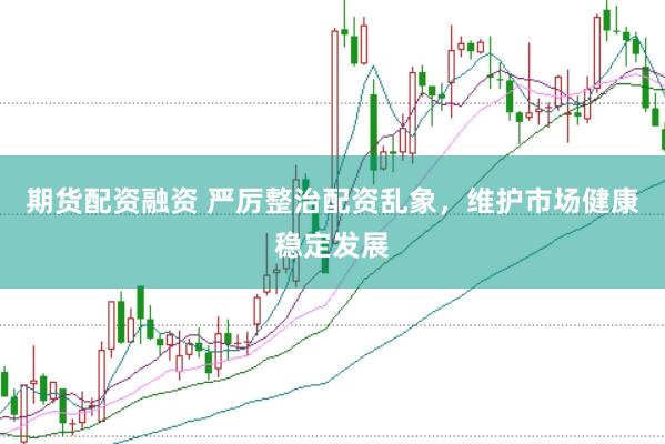 期货配资融资 严厉整治配资乱象，维护市场健康稳定发展
