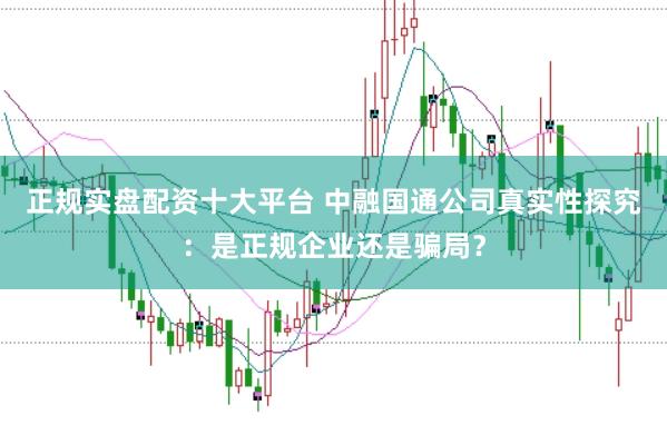 正规实盘配资十大平台 中融国通公司真实性探究：是正规企业还是骗局？