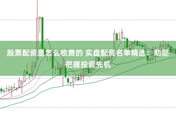 股票配资是怎么收费的 实盘配资名单精选：助您把握投资先机