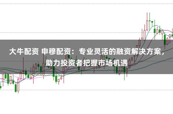 大牛配资 申穆配资:专业灵活的融资解决方案,助力投资者把握市场机遇