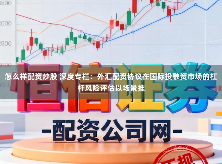 怎么样配资炒股 深度专栏：外汇配资协议在国际投融资市场的杠杆风险评估以场景推