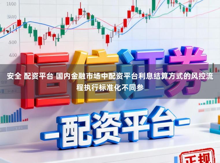 安全 配资平台 国内金融市场中配资平台利息结算方式的风控流程执行标准化不同参