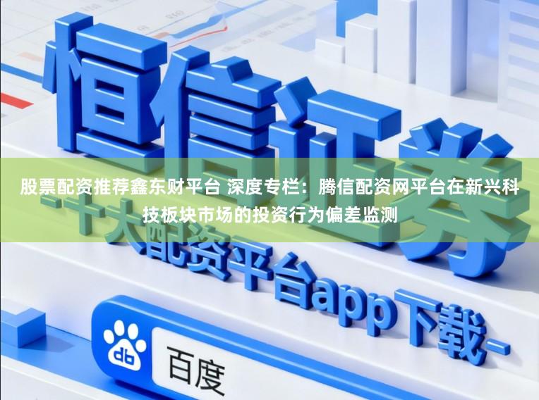 股票配资推荐鑫东财平台 深度专栏：腾信配资网平台在新兴科技板块市场的投资行为偏差监测