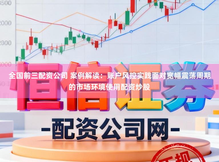 全国前三配资公司 案例解读：账户风控实践面对宽幅震荡周期的市场环境使用配资炒股