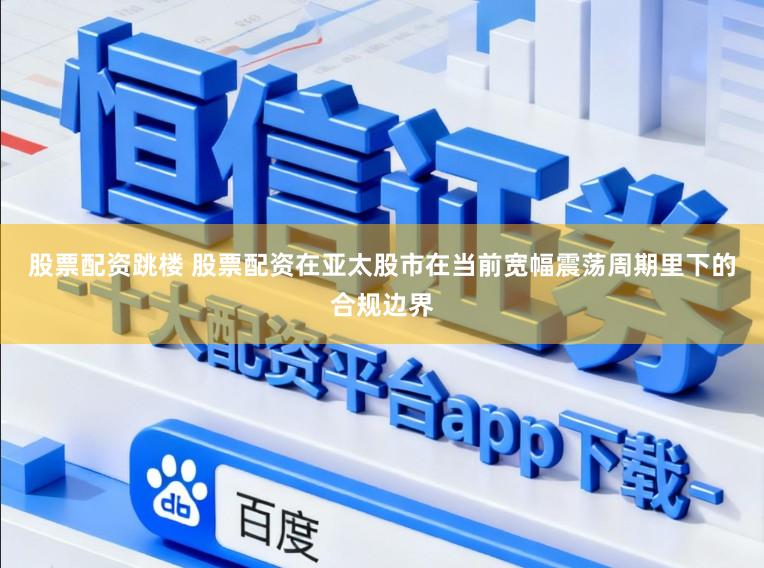 股票配资跳楼 股票配资在亚太股市在当前宽幅震荡周期里下的合规边界