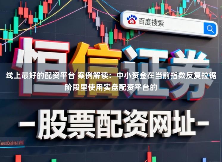 线上最好的配资平台 案例解读：中小资金在当前指数反复拉锯阶段里使用实盘配资平台的